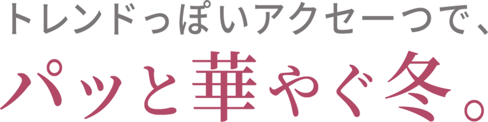 トレンドっぽいアクセ一つで、 パッと華やぐ冬。  