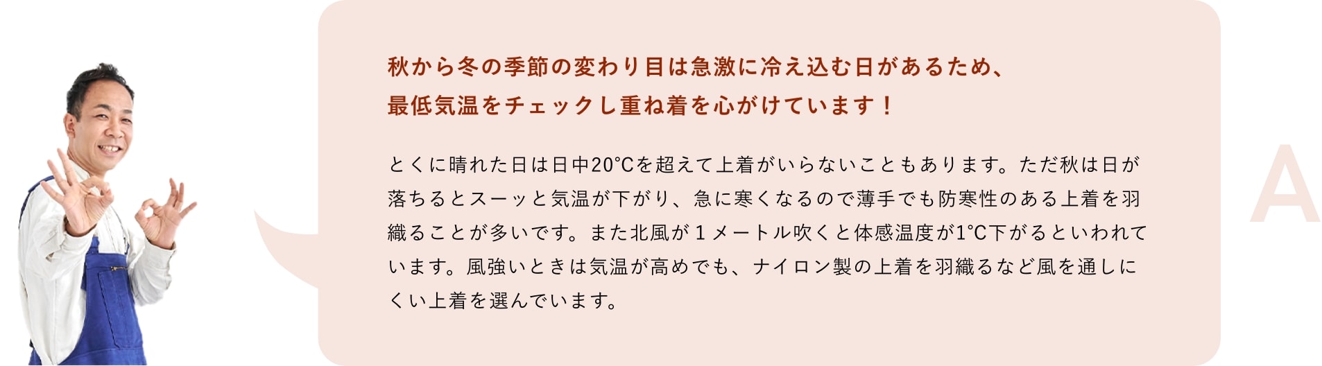 A「秋から冬の季節の変わり目は急激に冷え込む日があるため、最低気温をチェックし重ね着を心がけています！とくに晴れた日は日中20℃を超えて上着がいらないこともあります。ただ秋は日が落ちるとスーッと気温が下がり、急に寒くなるので薄手でも防寒性のある上着を羽織ることが多いです。また北風が１メートル吹くと体感温度が1℃下がるといわれています。風強いときは気温が高めでも、ナイロン製の上着を羽織るなど風を通しにくい上着を選んでいます。」