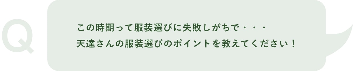 Q「この時期って服装選びに失敗しがちで・・・天達さんの服装選びのポイントを教えてください！」