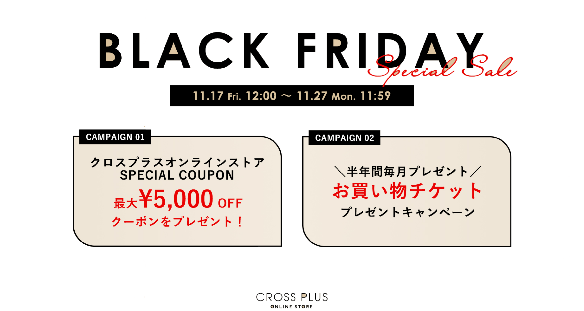 BLACK FRIDAY Special Sale 11.17 fri. 12:00~11.27 mon. 11:59 /CAMPAIGN01 クロスプラスオンラインストアSPECIAL COUPON!最大¥5,000OFFクーポンをプレゼント！/CAMPAIGN02 半年間毎月プレゼント　お買い物チケットプレゼントキャンペーン