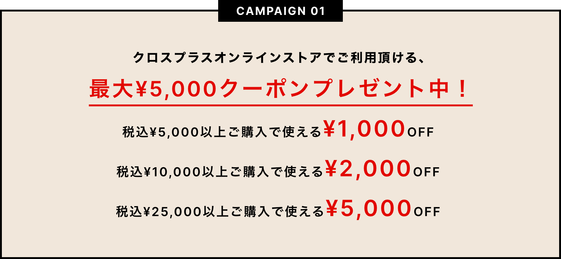 CAMPAIGN01　クロスプラスオンラインストアでご利用いただける、最大¥5,000クーポンプレゼント中！税込¥5,000以上ご購入で使える¥1,000OFF、税込¥10,000以上で使える¥2,000OFF、税込¥25,000以上ご購入で使える¥5,000OFF