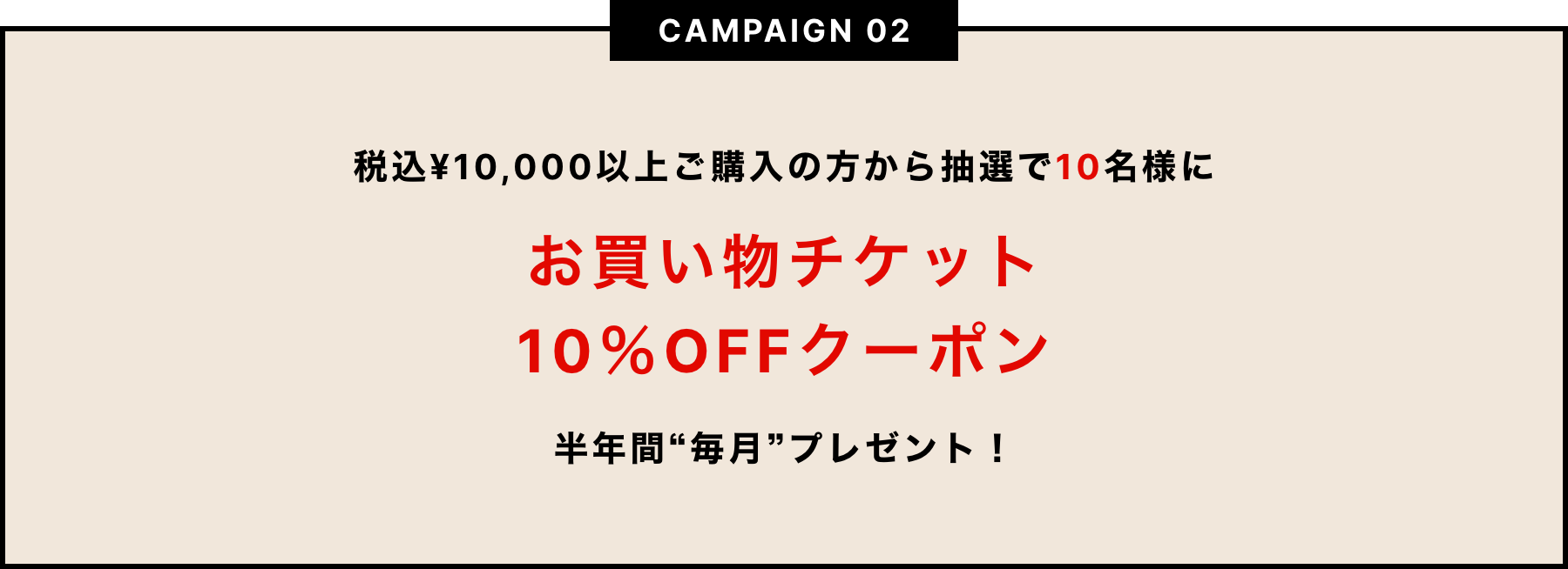 CAMPAIGN02　税込¥10,000以上ご購入の方から抽選で10名様にお買い物チケット10%OFFクーポン　半年間毎月プレゼント！