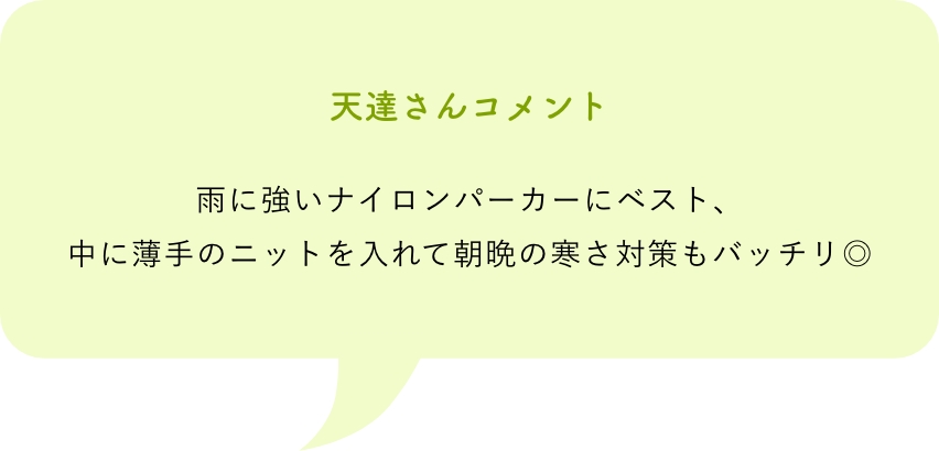 天達さんコメント雨に強いナイロンパーカーにベスト、中に薄手のニットを入れて朝晩の寒さ対策もバッチリ◎