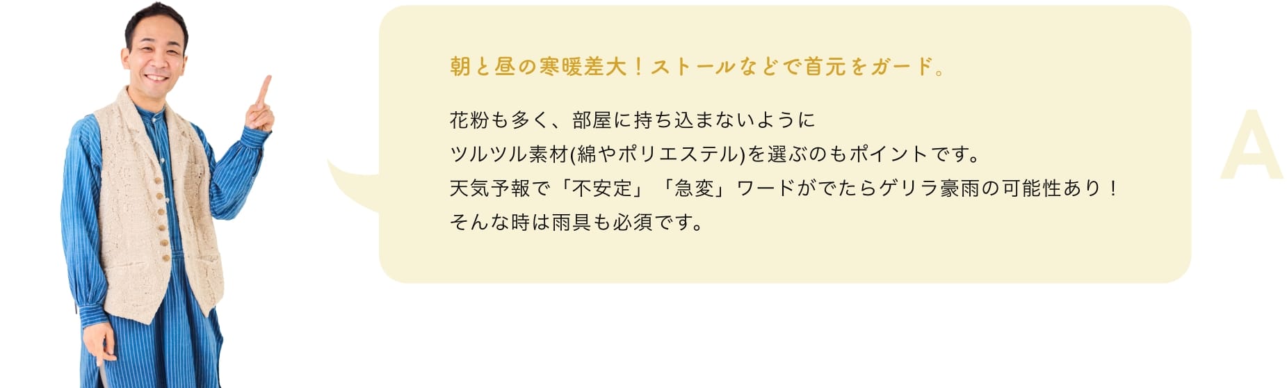 朝と昼の寒暖差大！ストールなどで首元をガード。花粉も多く、部屋に持ち込まないようにツルツル素材(綿やポリエステル)を選ぶのもポイントです。天気予報で「不安定」「急変」ワードがでたらゲリラ豪雨の可能性あり！そんな時は雨具も必須です。