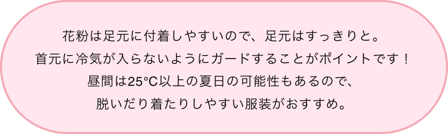花粉は足元に付着しやすいので、足元はすっきりと。首元に冷気が入らないようにガードすることがポイントです！昼間は25℃以上の夏日の可能性もあるので、脱いだり着たりしやすい服装がおすすめ。