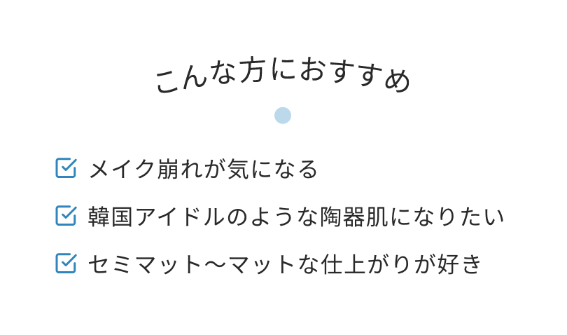 こんな方におすすめ　メイク崩れが気になる　韓国アイドルのような陶器肌になりたい　セミマット〜マットな仕上がりが好き