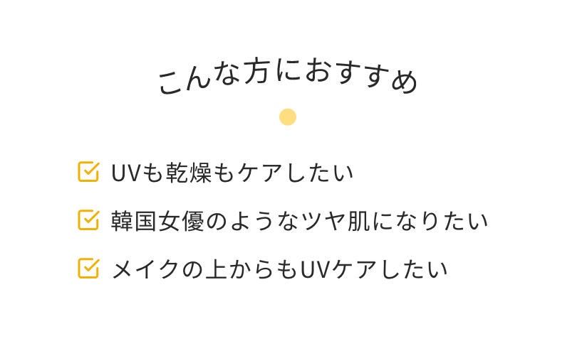 こんな方におすすめ　UVも乾燥もケアしたい　韓国女優のようなツヤ肌になりたい　メイクの上からもUVケアしたい