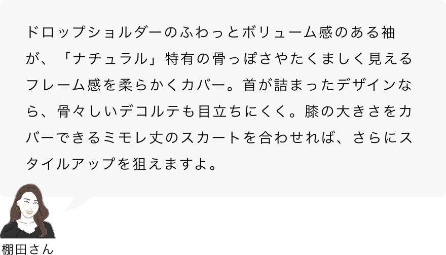 棚田さん「ドロップショルダーのふわっとボリューム感のある袖が、「ナチュラル」特有の骨っぽさやたくましく見えるフレーム感を柔らかくカバー。首が詰まったデザインなら、骨々しいデコルテも目立ちにくく。膝の大きさをカバーできるミモレ丈のスカートを合わせれば、さらにスタイルアップを狙えますよ。」