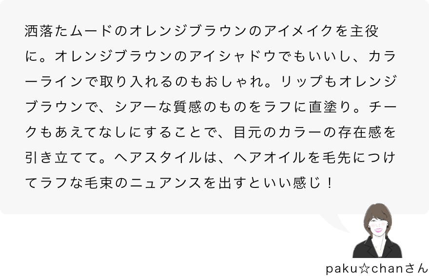 paku☆chanさん「洒落たムードのオレンジブラウンのアイメイクを主役に。オレンジブラウンのアイシャドウでもいいし、カラーラインで取り入れるのもおしゃれ。リップもオレンジブラウンで、シアーな質感のものをラフに直塗り。チークもあえてなしにすることで、目元のカラーの存在感を引き立てて。ヘアスタイルは、ヘアオイルを毛先につけてラフな毛束のニュアンスを出すといい感じ！」