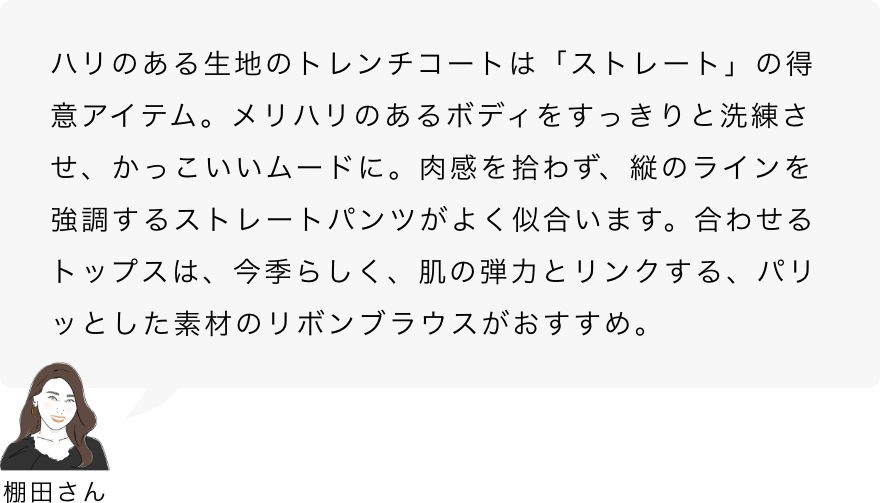 棚田さん「ハリのある生地のトレンチコートは「ストレート」の得意アイテム。メリハリのあるボディをすっきりと洗練させ、かっこいいムードに。肉感を拾わず、縦のラインを強調するストレートパンツがよく似合います。合わせるトップスは、今季らしく、肌の弾力とリンクする、パリッとした素材のリボンブラウスがおすすめ。」