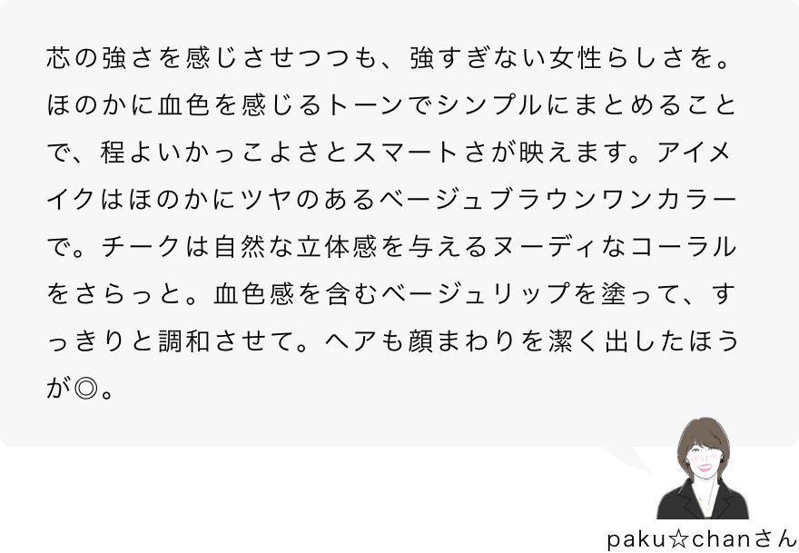 paku☆chanさん「芯の強さを感じさせつつも、強すぎない女性らしさを。ほのかに血色を感じるトーンでシンプルにまとめることで、程よいかっこよさとスマートさが映えます。アイメイクはほのかにツヤのあるベージュブラウンワンカラーで。チークは自然な立体感を与えるヌーディなコーラルをさらっと。血色感を含むベージュリップを塗って、すっきりと調和させて。ヘアも顔まわりを潔く出したほうが◎。」