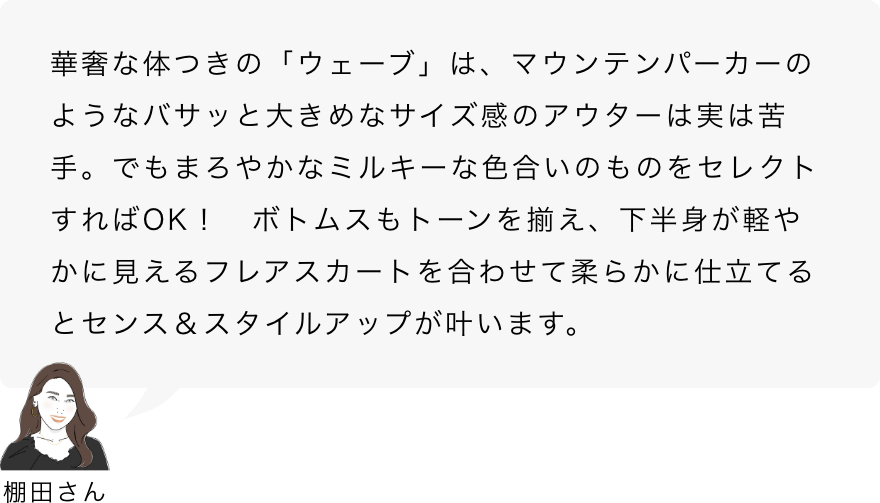 棚田さん「華奢な体つきの「ウェーブ」は、マウンテンパーカーのようなバサッと大きめなサイズ感のアウターは実は苦手。でもまろやかなミルキーな色合いのものをセレクトすればOK！　ボトムスもトーンを揃え、下半身が軽やかに見えるフレアスカートを合わせて柔らかに仕立てるとセンス＆スタイルアップが叶います。」