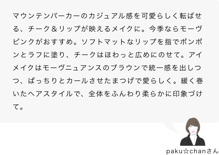 paku☆chanさん「マウンテンパーカーのカジュアル感を可愛らしく転ばせる、チーク＆リップが映えるメイクに。今季ならモーヴピンクがおすすめ。ソフトマットなリップを指でポンポンとラフに塗り、チークはほわっと広めにのせて。アイメイクはモーヴニュアンスのブラウンで統一感を出しつつ、ぱっちりとカールさせたまつげで愛らしく。緩く巻いたヘアスタイルで、全体をふんわり柔らかに印象づけて。」