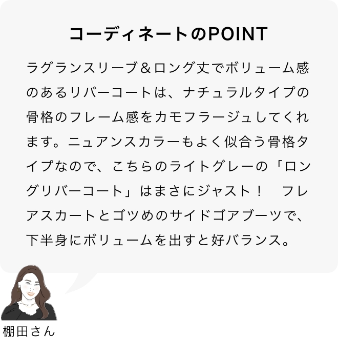 コーディネートのPOINT 棚田さん「ラグランスリーブ＆ロング丈でボリューム感のあるリバーコートは、ナチュラルタイプの骨格のフレーム感をカモフラージュしてくれます。ニュアンスカラーもよく似合う骨格タイプなので、こちらのライトグレーの「ロングリバーコート」はまさにジャスト！フレアスカートとゴツめのサイドゴアブーツで、下半身にボリュームを出すと好バランス。」