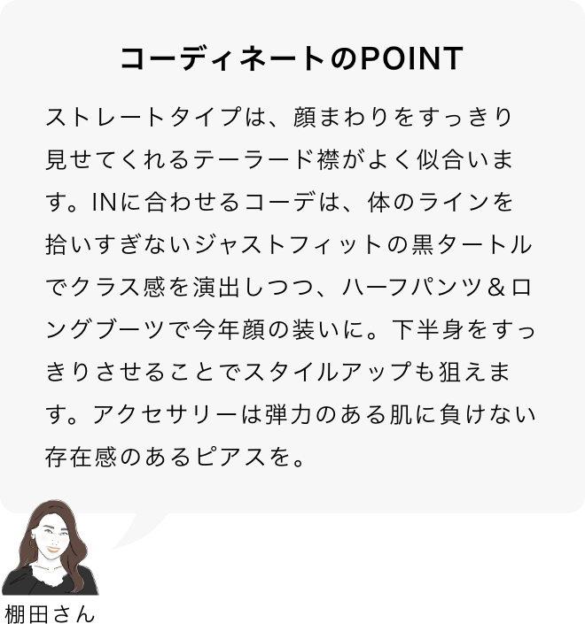 コーディネートのPOINT 棚田さん「ストレートタイプは、顔まわりをすっきり見せてくれるテーラード襟がよく似合います。INに合わせるコーデは、体のラインを拾いすぎないジャストフィットの黒タートルでクラス感を演出しつつ、ハーフパンツ＆ロングブーツで今年顔の装いに。下半身をすっきりさせることでスタイルアップも狙えます。アクセサリーは弾力のある肌に負けない存在感のあるピアスを。」