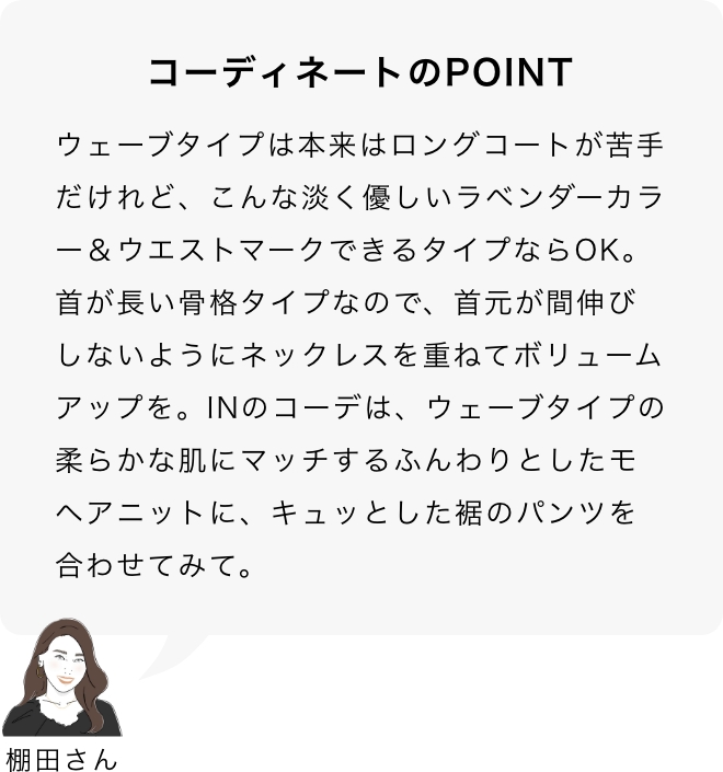 コーディネートのPOINT 棚田さん「ウェーブタイプは本来はロングコートが苦手だけれど、こんな淡く優しいラベンダーカラー＆ウエストマークできるタイプならOK。首が長い骨格タイプなので、首元が間伸びしないようにネックレスを重ねてボリュームアップを。INのコーデは、ウェーブタイプの柔らかな肌にマッチするふんわりとしたモヘアニットに、キュッとした裾のパンツを合わせてみて。」