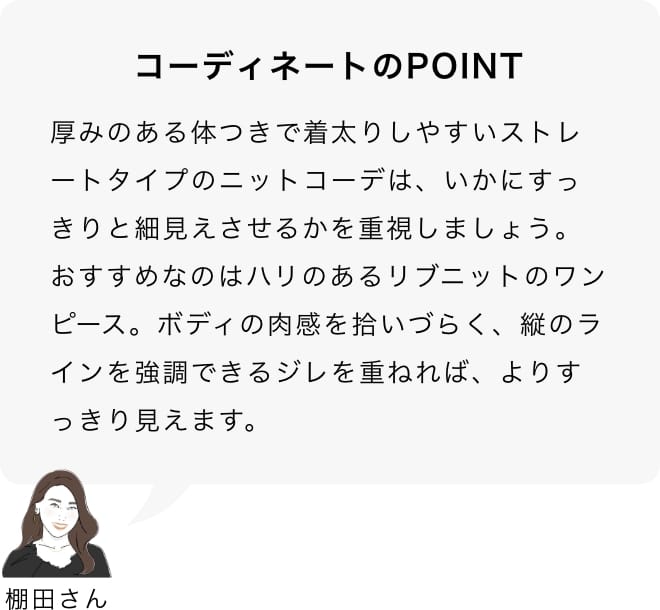 厚みのある体つきで着太りしやすいストレートタイプのニットコーデは、いかにすっきりと細見えさせるかを重視しましょう。おすすめなのはハリのあるリブニットのワンピース。ボディの肉感を拾いづらく、縦のラインを強調できるジレを重ねれば、よりすっきり見えます。