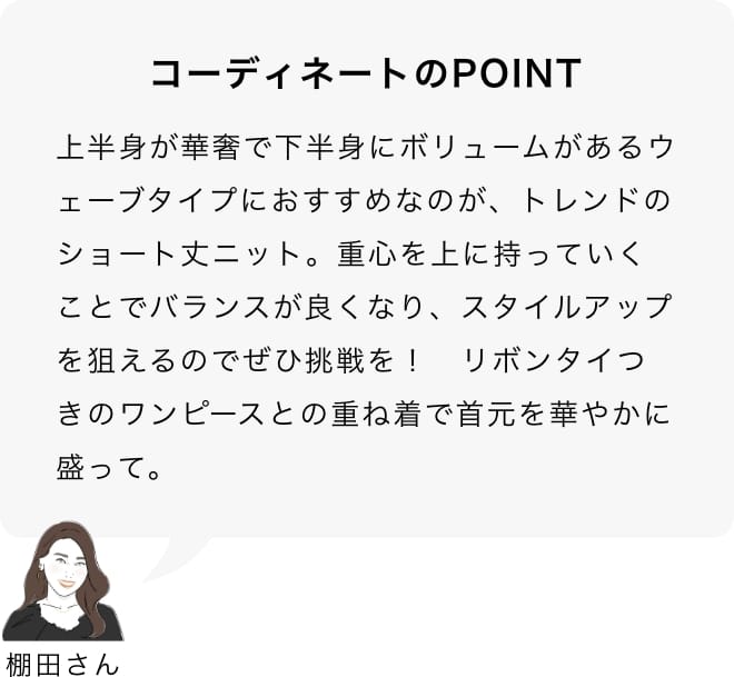 上半身が華奢で下半身にボリュームがあるウェーブタイプにおすすめなのが、トレンドのショート丈ニット。重心を上に持っていくことでバランスが良くなり、スタイルアップを狙えるのでぜひ挑戦を！　リボンタイつきのワンピースとの重ね着で首元を華やかに盛って。