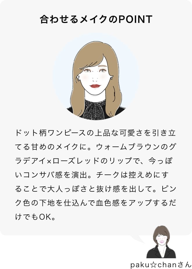 ドット柄ワンピースの上品な可愛さを引き立てる甘めのメイクに。ウォームブラウンのグラデアイ×ローズレッドのリップで、今っぽいコンサバ感を演出。チークは控えめにすることで大人っぽさと抜け感を出して。ピンク色の下地を仕込んで血色感をアップするだけでもOK。