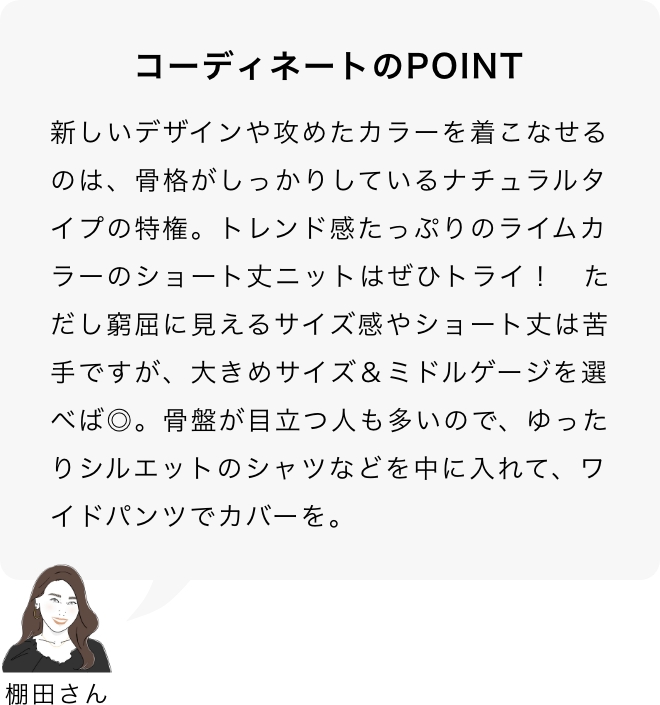 コーディネートのPOINT 棚田さん「新しいデザインや攻めたカラーを着こなせるのは、骨格がしっかりしているナチュラルタイプの特権。トレンド感たっぷりのライムカラーのショート丈ニットはぜひトライ！　ただし窮屈に見えるサイズ感やショート丈は苦手ですが、大きめサイズ＆ミドルゲージを選べば◎。骨盤が目立つ人も多いので、ゆったりシルエットのシャツなどを中に入れて、ワイドパンツでカバーを。」