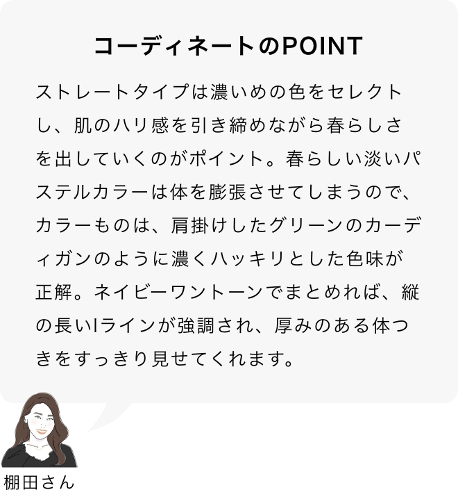 コーディネートのPOINT 棚田さん「ストレートタイプは濃いめの色をセレクトし、肌のハリ感を引き締めながら春らしさを出していくのがポイント。春らしい淡いパステルカラーは体を膨張させてしまうので、カラーものは、肩掛けしたグリーンのカーディガンのように濃くハッキリとした色味が正解。ネイビーワントーンでまとめれば、縦の長いIラインが強調され、厚みのある体つきをすっきり見せてくれます。」