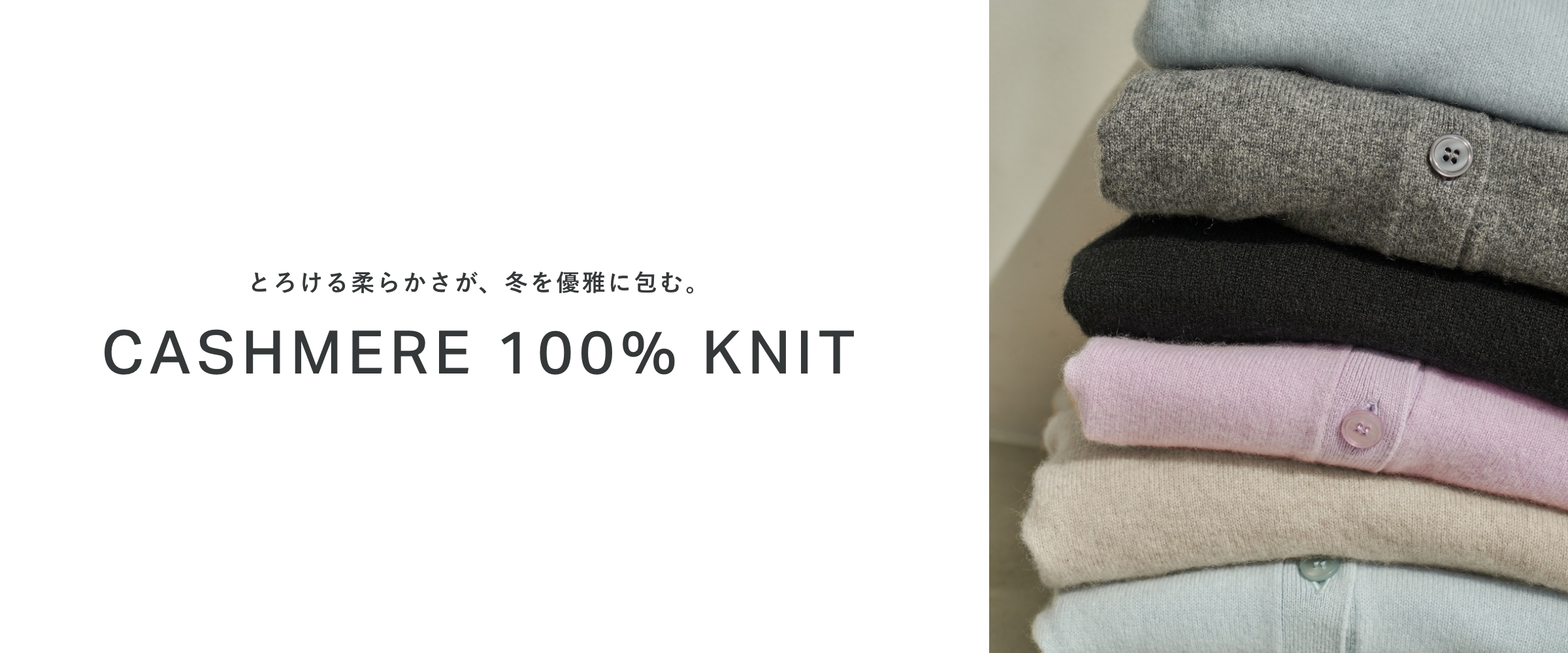 とろける柔らかさが、冬を優雅に包む。 CASHMERE 100% KNIT