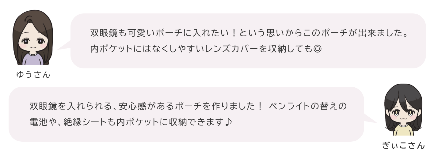 ゆうさん「双眼鏡も可愛いポーチに入れたい！という思いからこのポーチが出来ました。内ポケットにはなくしやすいレンズカバーを収納しても◎」ぎぃこさん「双眼鏡を入れられる、安心感があるポーチを作りました！ ペンライトの替えの電池や、絶縁シートも内ポケットに収納できます♪」