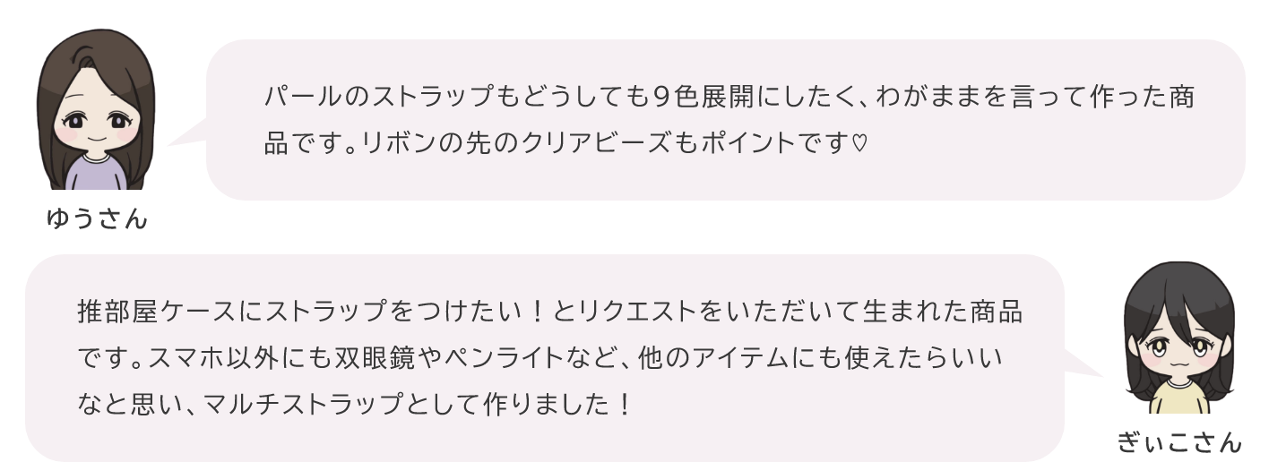 ゆりさん「パールのストラップもどうしても9色展開にしたく、わがままを言って作った商品です。リボンの先のクリアビーズもポイントです♡」ぎぃこさん「推部屋ケースにストラップをつけたい！とリクエストをいただいて生まれた商品です。スマホ以外にも双眼鏡やペンライトなど、他のアイテムにも使えたらいいなと思い、マルチストラップとして作りました！」