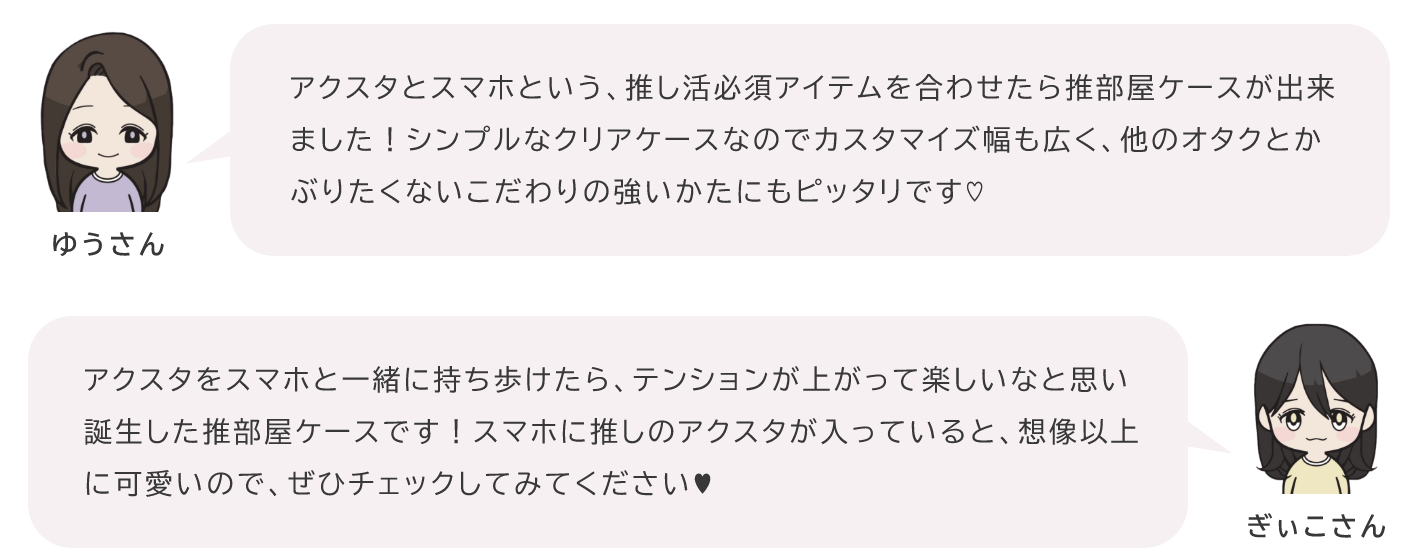 ゆりさん「アクスタとスマホという、推し活必須アイテムを合わせたら推部屋ケースが出来ました！シンプルなクリアケースなのでカスタマイズ幅も広く、他のオタクとかぶりたくないこだわりの強いかたにもピッタリです♡」ぎぃこさん「アクスタをスマホと一緒に持ち歩けたら、テンションが上がって楽しいなと思い誕生した推部屋ケースです！スマホに推しのアクスタが入っていると、想像以上に可愛いので、ぜひチェックしてみてください♥」