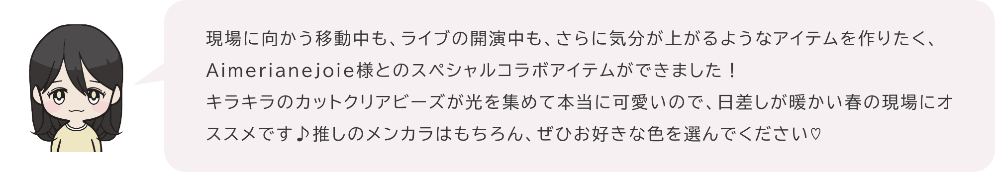 現場に向かう移動中も、ライブの開演中も、さらに気分が上がるようなアイテムを作りたく、Aimerianejoie様とのスペシャルコラボアイテムができました！キラキラのカットクリアビーズが光を集めて本当に可愛いので、日差しが暖かい春の現場にオススメです♪推しのメンカラはもちろん、ぜひお好きな色を選んでください♡